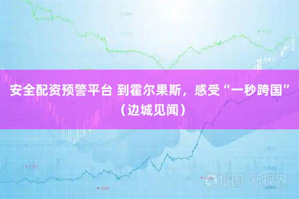 安全配资预警平台 到霍尔果斯，感受“一秒跨国”（边城见闻）