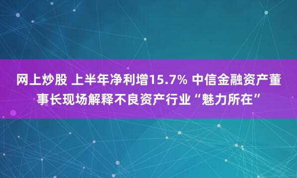 网上炒股 上半年净利增15.7% 中信金融资产董事长现场解释不良资产行业“魅力所在”