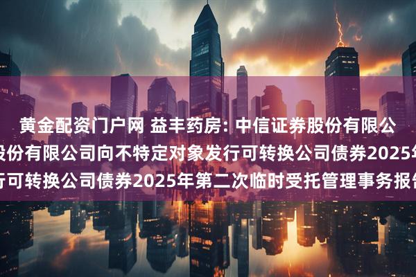 黄金配资门户网 益丰药房: 中信证券股份有限公司关于益丰大药房连锁股份有限公司向不特定对象发行可转换公司债券2025年第二次临时受托管理事务报告