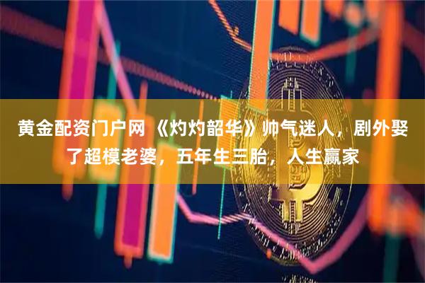 黄金配资门户网 《灼灼韶华》帅气迷人，剧外娶了超模老婆，五年生三胎，人生赢家