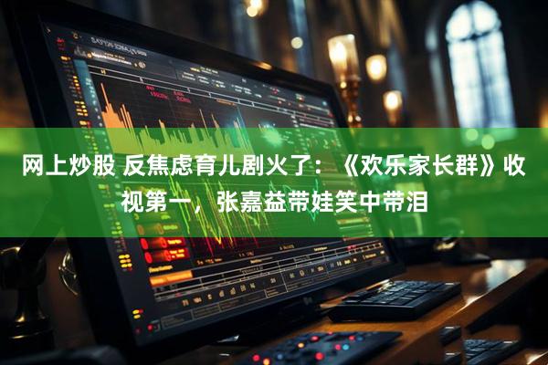 网上炒股 反焦虑育儿剧火了：《欢乐家长群》收视第一，张嘉益带娃笑中带泪