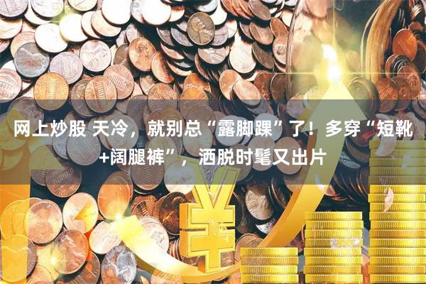 网上炒股 天冷，就别总“露脚踝”了！多穿“短靴+阔腿裤”，洒脱时髦又出片