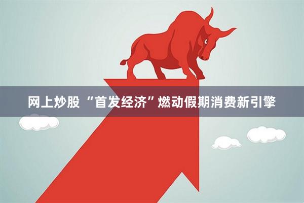 网上炒股 “首发经济”燃动假期消费新引擎