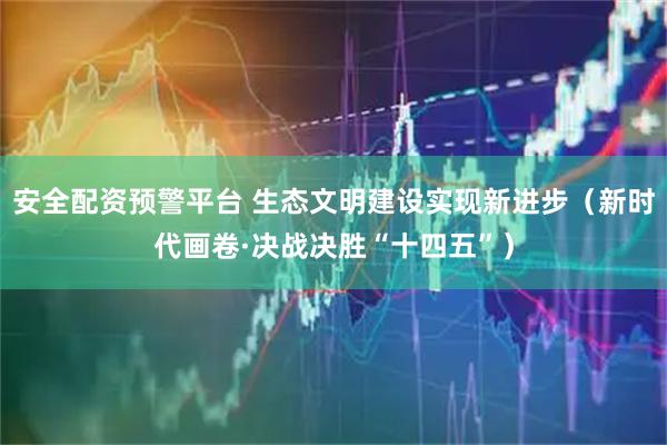 安全配资预警平台 生态文明建设实现新进步（新时代画卷·决战决胜“十四五”）