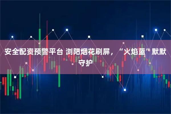 安全配资预警平台 浏阳烟花刷屏，“火焰蓝”默默守护