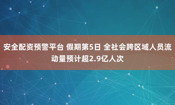 安全配资预警平台 假期第5日 全社会跨区域人员流动量预计超2.9亿人次