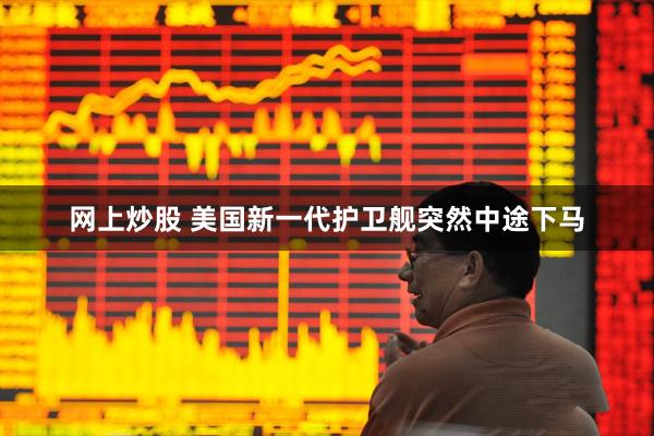 网上炒股 美国新一代护卫舰突然中途下马