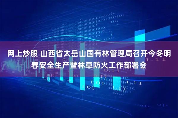 网上炒股 山西省太岳山国有林管理局召开今冬明春安全生产暨林草防火工作部署会