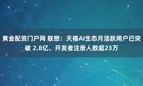 黄金配资门户网 联想：天禧AI生态月活跃用户已突破 2.8亿，开发者注册人数超23万