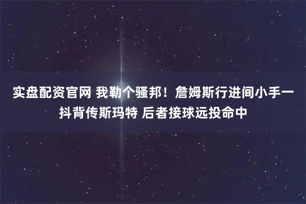 实盘配资官网 我勒个骚邦！詹姆斯行进间小手一抖背传斯玛特 后者接球远投命中
