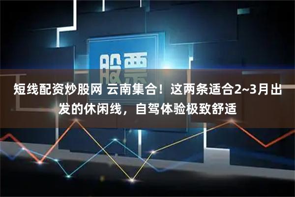短线配资炒股网 云南集合！这两条适合2~3月出发的休闲线，自驾体验极致舒适