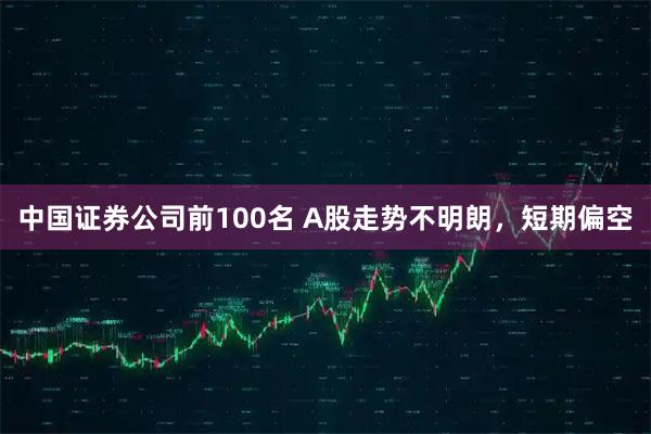 中国证券公司前100名 A股走势不明朗，短期偏空