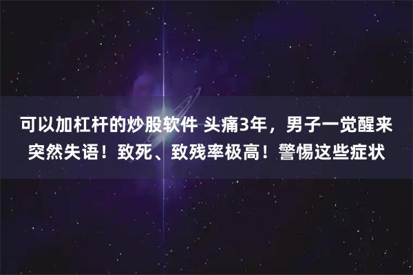 可以加杠杆的炒股软件 头痛3年，男子一觉醒来突然失语！致死、致残率极高！警惕这些症状