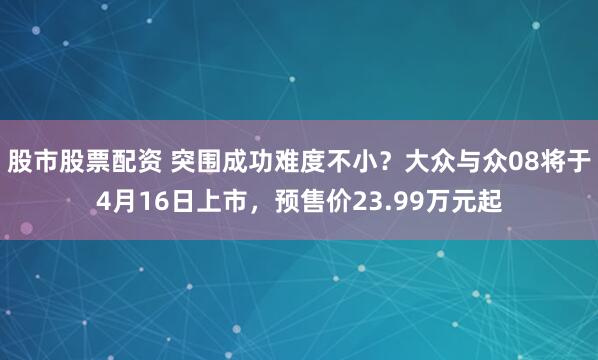股市股票配资 突围成功难度不小？大众与众08将于4月16日上市，预售价23.99万元起