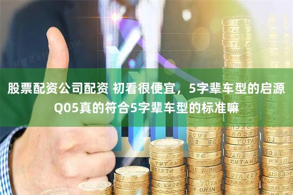 股票配资公司配资 初看很便宜，5字辈车型的启源Q05真的符合5字辈车型的标准嘛