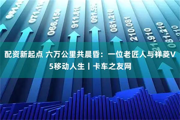 配资新起点 六万公里共晨昏：一位老匠人与祥菱V5移动人生丨卡车之友网