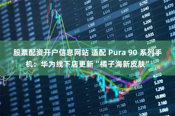 股票配资开户信息网站 适配 Pura 90 系列手机：华为线下店更新“橘子海新皮肤”