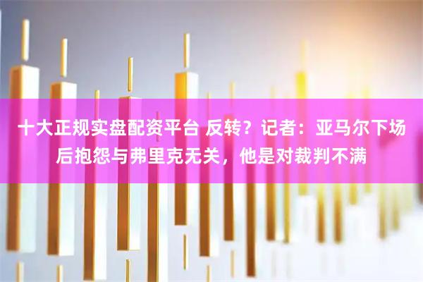 十大正规实盘配资平台 反转？记者：亚马尔下场后抱怨与弗里克无关，他是对裁判不满