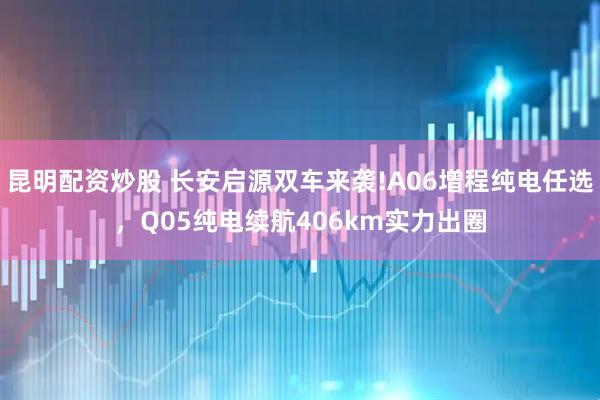 昆明配资炒股 长安启源双车来袭!A06增程纯电任选，Q05纯电续航406km实力出圈