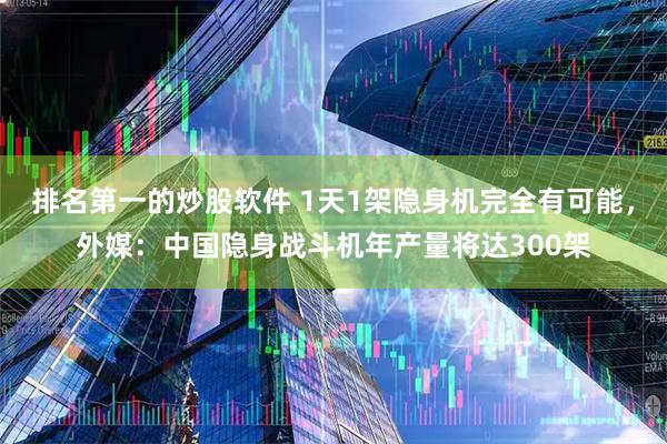 排名第一的炒股软件 1天1架隐身机完全有可能，外媒：中国隐身战斗机年产量将达300架