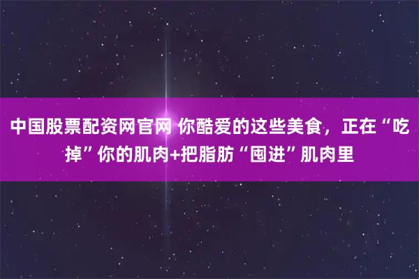 中国股票配资网官网 你酷爱的这些美食，正在“吃掉”你的肌肉+把脂肪“囤进”肌肉里