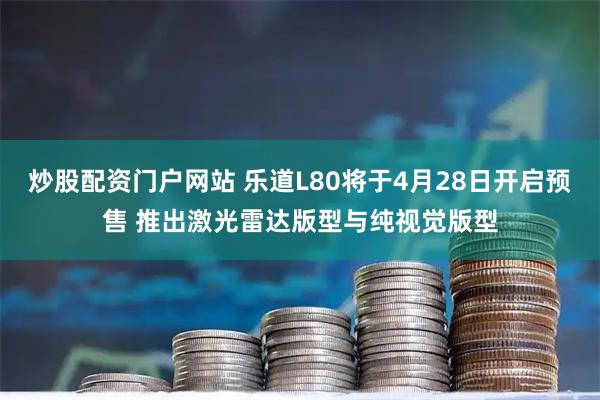 炒股配资门户网站 乐道L80将于4月28日开启预售 推出激光雷达版型与纯视觉版型