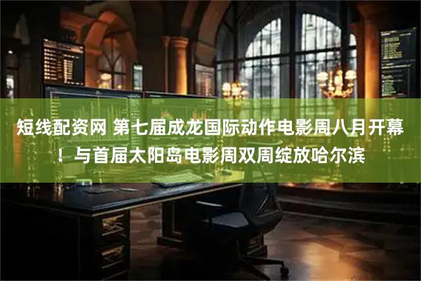 短线配资网 第七届成龙国际动作电影周八月开幕！与首届太阳岛电影周双周绽放哈尔滨