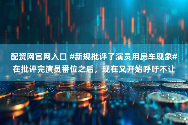 配资网官网入口 #新规批评了演员用房车现象#在批评完演员番位之后，现在又开始呼吁不让