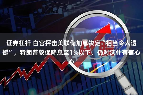 证券杠杆 白宫抨击美联储加息决定“相当令人遗憾”，特朗普敦促降息至1%以下、仍对沃什有信心